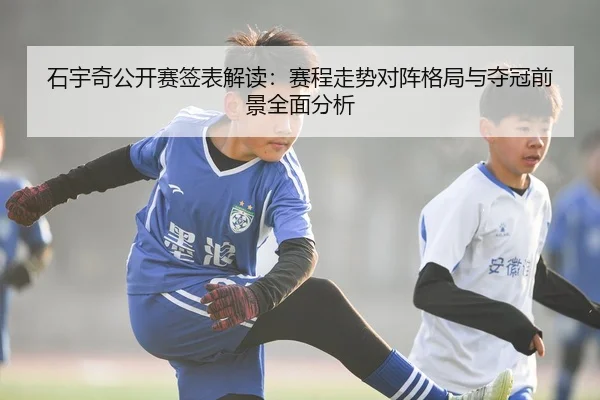 石宇奇公开赛签表解读：赛程走势对阵格局与夺冠前景全面分析