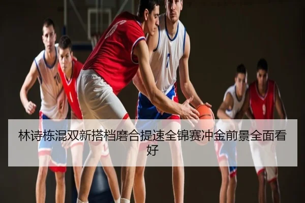 林诗栋混双新搭档磨合提速全锦赛冲金前景全面看好