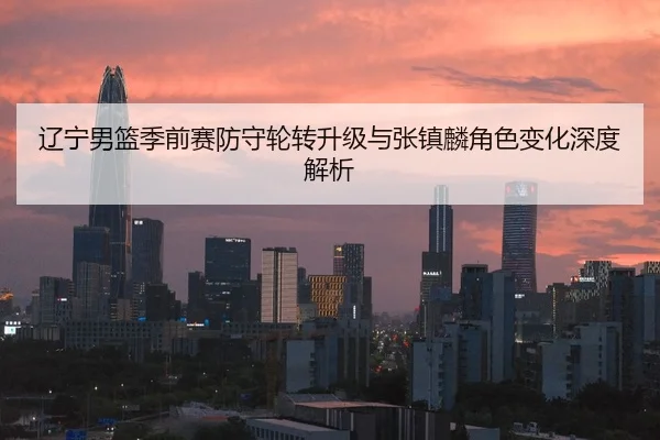 辽宁男篮季前赛防守轮转升级与张镇麟角色变化深度解析