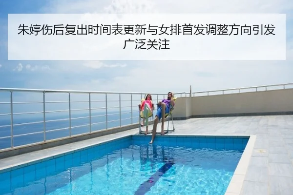 朱婷伤后复出时间表更新与女排首发调整方向引发广泛关注