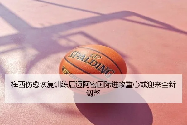 梅西伤愈恢复训练后迈阿密国际进攻重心或迎来全新调整
