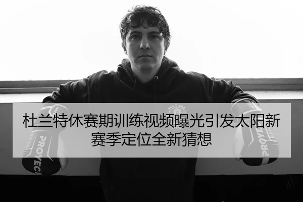 杜兰特休赛期训练视频曝光引发太阳新赛季定位全新猜想
