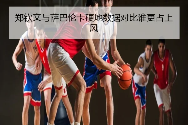 郑钦文与萨巴伦卡硬地数据对比谁更占上风