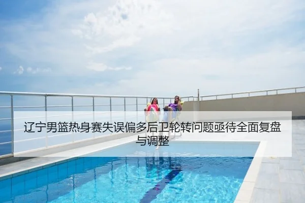 辽宁男篮热身赛失误偏多后卫轮转问题亟待全面复盘与调整
