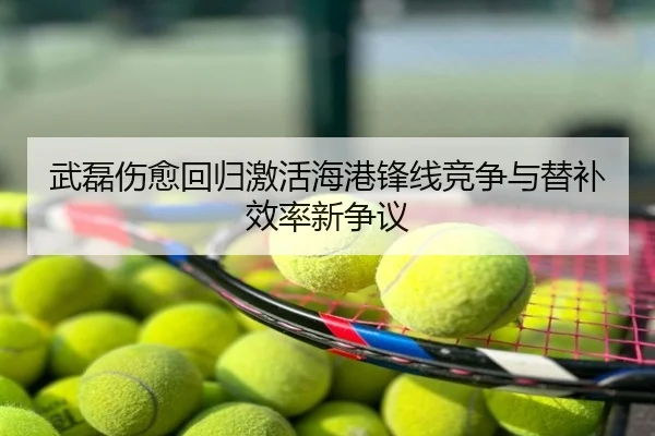 武磊伤愈回归激活海港锋线竞争与替补效率新争议
