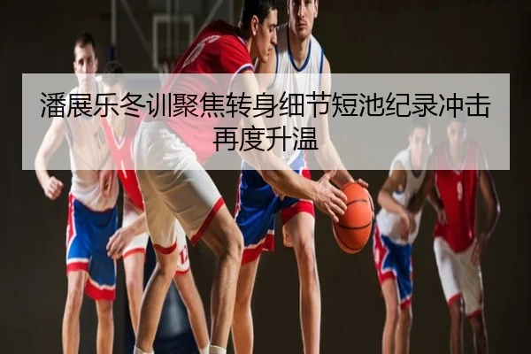 潘展乐冬训聚焦转身细节短池纪录冲击再度升温